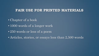 FAIR USE FOR PRINTED MATERIALS
• Chapter of a book
• 1000 words of a longer work
• 250 words or less of a poem
• Articles, stories, or essays less than 2,500 words
 