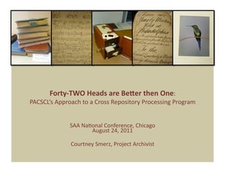Forty‐TWO Heads are Be1er then One:  
PACSCL’s Approach to a Cross Repository Processing Program  


              SAA Na9onal Conference, Chicago 
                     August 24, 2011 

              Courtney Smerz, Project Archivist 
 