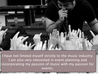 I have not limited myself strictly to the music industry.
    I am also very interested in event planning and
incorporating my passion of music with my passion for
                         events.
http://www.ﬂickr.com/photos/one_schism/231904913/sizes/l/
 