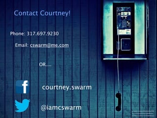 Contact Courtney!


Phone: 317.697.9230

 Email: cswarm@me.com



           OR....




            courtney.swarm


            @iamcswarm       http://www.ﬂickr.com/photos/14994959@N04/3626975203/

                              http://www.ﬂickr.com/photos/pazca/7165620997/sizes/o/

                             http://www.ﬂickr.com/photos/renneville/3100561582/sizes/l/
 
