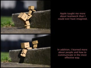 Apple taught me more
  about teamwork than I
could ever have imagined.




In addition, I learned more
 about people and how to
 communicate in the most
      effective way.
 