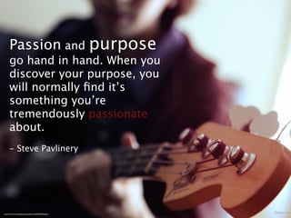 Passion and purpose
      go hand in hand. When you
      discover your purpose, you
      will normally ﬁnd it’s
      something you’re
      tremendously passionate
      about.
      - Steve Pavlinery




http://www.ﬂickr.com/photos/spaceabstract/7045523007/sizes/l/
 