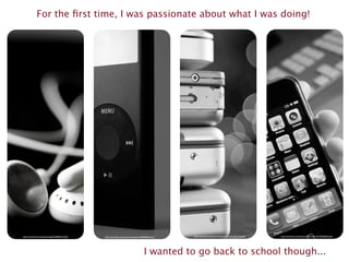 For the ﬁrst time, I was passionate about what I was doing!




http://www.ﬂickr.com/photos/emagic/56208761/sizes/l/   http://www.ﬂickr.com/photos/visualpanic/349387580/sizes/l/   http://www.ﬂickr.com/photos/booleansplit/4211421316/sizes/l/   http://www.ﬂickr.com/photos/williamhook/2431704208/sizes/z/




                                                                                                    I wanted to go back to school though...
 