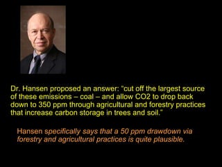 Dr. Hansen proposed an answer: “cut off the largest source
of these emissions – coal – and allow CO2 to drop back
down to 350 ppm through agricultural and forestry practices
that increase carbon storage in trees and soil.”
Hansen specifically says that a 50 ppm drawdown via
forestry and agricultural practices is quite plausible.