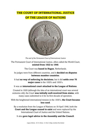 League of Nations – Mr. D’s History – St. Peter’s College, Auckland, New Zealand
THE COURT OF INTERNATIONAL JUSTICE
OF THE LEAGUE OF NATIONS
The seal of the Permanent Court of International Justice
The Permanent Court of International Justice, often called the World Court,
existed from 1922 to 1946.
The Court was based in Hague, Netherlands.
Its judges were from different countries, and it decided on disputes
between member countries.
It had no way of enforcing its decisions, but it did settle over 70
major cases in the 1920’s and 1930’s.
It was an international court attached to the League of Nations.
Created in 1920 (although the idea of an international court was several
centuries old), the Court was initially well-received from states, with
many cases submitted to it for its first decade of operation.
With the heightened international tension in the 1930’s, the Court became
less used.
By a resolution from the League of Nations on 18 April 1946, both the
Court and the League ceased to exist and were replaced by the
International Court of Justice and the United Nations.
It also gave legal advice to the Assembly and the Council.
 