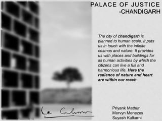 Priyank Mathur
Mervyn Menezes
Suyash Kulkarni
PALACE OF JUSTICE
-CHANDIGARH
The city of chandigarh is
planned to human scale. It puts
us in touch with the infinite
cosmos and nature. It provides
us with places and buildings for
all human activities by which the
citizens can live a full and
harmonious life. Here the
radiance of nature and heart
are within our reach
 