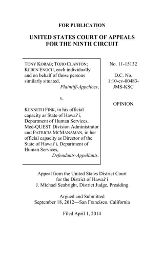 FOR PUBLICATION
UNITED STATES COURT OF APPEALS
FOR THE NINTH CIRCUIT
TONY KORAB; TOJIO CLANTON;
KEBEN ENOCH, each individually
and on behalf of those persons
similarly situated,
Plaintiff-Appellees,
v.
KENNETH FINK, in his official
capacity as State of Hawai‘i,
Department of Human Services,
Med-QUEST Division Administrator
and PATRICIA MCMANAMAN, in her
official capacity as Director of the
State of Hawai‘i, Department of
Human Services,
Defendants-Appellants.
No. 11-15132
D.C. No.
1:10-cv-00483-
JMS-KSC
OPINION
Appeal from the United States District Court
for the District of Hawai‘i
J. Michael Seabright, District Judge, Presiding
Argued and Submitted
September 18, 2012—San Francisco, California
Filed April 1, 2014
 
