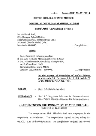                                           ....1....       Comp. (ULP) No.251/2014
BEFORE SHRI. D.S. SHINDE   , MEMBER,   
INDUSTRIAL COURT, MAHARASHTRA, MUMBAI
COMPLAINT (ULP) NO.251 OF 2014
Mr. Abhishek Patil,
C/o. Kamgar Aghadi Union,
Hari Ganga Niwas, Brahmeshwar Lane,
Malwani Church, Malad (W),
Mumbai – 400 095.      ....Complainant
  Versus
1. M/s. Omnitech Infosolutions Ltd.
2. Mr. Atul Hemani, Managing Director & CEO,
3. Ms. Mahalakshmi Chowdhary, Manager­HR,
A­13, Cross Road No.5, 
Kondivita Road, Marol MIDC, 
Andheri (E), Mumbai – 400 093.                       .....Respondents
In   the   matter   of   complaint   of   unfair   labour 
practice u/s. 28 r/w. Items 9 & 10 of Schedule IV 
of the MRTU & PULP Act, 1971.
CORAM  :­ Shri. D.S. Shinde, Member,
APPEARANCE   :­ Shri. A.G. Nagvekar, Advocate for  the complainant.
Smt. Pallavi Sharma, Advocate for the respondents.
­ : JUDGMENT ON PRELIMINARY ISSUES VIDE EXH.O­4: ­
(Delivered on 12.01.2015)
1. The complainant Shri. Abhishek Patil was employee in the 
respondent establishment.   The respondents agreed to pay salary Rs.
62,500/­ p.m. to the complainant.  The complainant resigned the services 
 