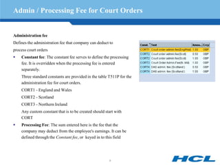 Admin / Processing Fee for Court Orders


Administration fee
Defines the administration fee that company can deduct to
process court orders
   Constant fee: The constant fee serves to define the processing
    fee. It is overridden when the processing fee is entered
    separately.
    Three standard constants are provided in the table T511P for the
    administration fee for court orders.
    CORT1 - England and Wales
    CORT2 - Scotland
    CORT3 - Northern Ireland
    Any custom constant that is to be created should start with
    CORT
   Processing Fee: The sum entered here is the fee that the
    company may deduct from the employee's earnings. It can be
    defined through the Constant fee, or keyed in to this field




                                                       9
 