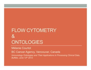 FLOW CYTOMETRY
&
ONTOLOGIES
Mélanie Courtot
BC Cancer Agency, Vancouver, Canada
Immunology Ontologies and Their Applications in Processing Clinical Data,
Buffalo, June 12th 2012
 