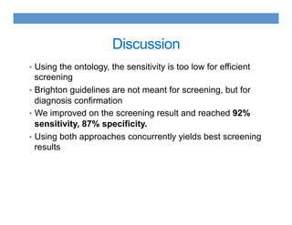 Discussion
•  Using the ontology, the sensitivity is too low for efficient
screening
•  Brighton guidelines are not meant for screening, but for
diagnosis confirmation
•  We improved on the screening result and reached 92%
sensitivity, 87% specificity.
•  Using both approaches concurrently yields best screening
results
 