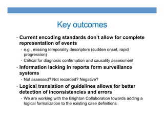 Key outcomes
•  Current encoding standards don’t allow for complete
representation of events
•  e.g., missing temporality descriptors (sudden onset, rapid
progression)
•  Critical for diagnosis confirmation and causality assessment
•  Information lacking in reports form surveillance
systems
•  Not assessed? Not recorded? Negative?
•  Logical translation of guidelines allows for better
detection of inconsistencies and errors
•  We are working with the Brighton Collaboration towards adding a
logical formalization to the existing case definitions
 