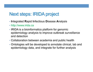 Next steps: IRIDA project
•  Integrated Rapid Infectious Disease Analysis
•  http://www.irida.ca
•  IRIDA is a bioinformatics platform for genomic
epidemiology analysis to improve outbreak surveillance
and detection
•  Collaboration between academia and public health
•  Ontologies will be developed to annotate clinical, lab and
epidemiology data, and integrate for further analysis
 