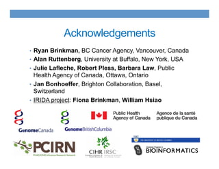 Acknowledgements
•  Ryan Brinkman, BC Cancer Agency, Vancouver, Canada
•  Alan Ruttenberg, University at Buffalo, New York, USA
•  Julie Lafleche, Robert Pless, Barbara Law, Public
Health Agency of Canada, Ottawa, Ontario
•  Jan Bonhoeffer, Brighton Collaboration, Basel,
Switzerland
•  IRIDA project: Fiona Brinkman, William Hsiao
 