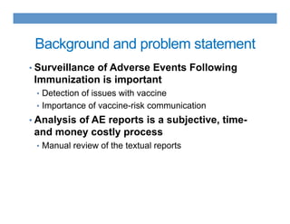 Background and problem statement
• Surveillance of Adverse Events Following
Immunization is important
•  Detection of issues with vaccine
•  Importance of vaccine-risk communication
• Analysis of AE reports is a subjective, time-
and money costly process
•  Manual review of the textual reports
 