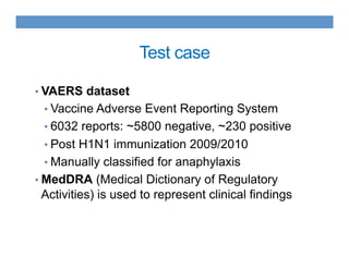 Test case
• VAERS dataset
• Vaccine Adverse Event Reporting System
• 6032 reports: ~5800 negative, ~230 positive
• Post H1N1 immunization 2009/2010
• Manually classified for anaphylaxis
• MedDRA (Medical Dictionary of Regulatory
Activities) is used to represent clinical findings
 
