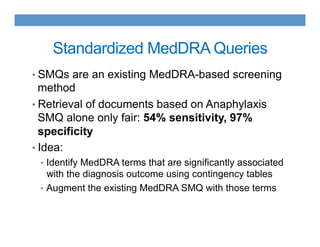 Standardized MedDRA Queries
• SMQs are an existing MedDRA-based screening
method
• Retrieval of documents based on Anaphylaxis
SMQ alone only fair: 54% sensitivity, 97%
specificity
• Idea:
•  Identify MedDRA terms that are significantly associated
with the diagnosis outcome using contingency tables
•  Augment the existing MedDRA SMQ with those terms
 