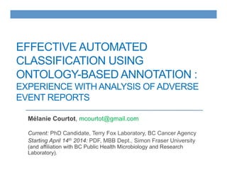 EFFECTIVE AUTOMATED
CLASSIFICATION USING
ONTOLOGY-BASED ANNOTATION :
EXPERIENCE WITH ANALYSIS OF ADVERSE
EVENT REPORTS
Mélanie Courtot, mcourtot@gmail.com
Current: PhD Candidate, Terry Fox Laboratory, BC Cancer Agency
Starting April 14th 2014: PDF, MBB Dept., Simon Fraser University
(and affiliation with BC Public Health Microbiology and Research
Laboratory).
 