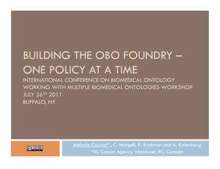 BUILDING THE OBO FOUNDRY –
ONE POLICY AT A TIME
INTERNATIONAL CONFERENCE ON BIOMEDICAL ONTOLOGY
WORKING WITH MULTIPLE BIOMEDICAL ONTOLOGIES WORKSHOP
JULY 26TH 2011
BUFFALO, NY




               Mélanie Courtot* , C. Mungall, R. Brinkman and A. Ruttenberg
                       *BC Cancer Agency, Vancouver, BC, Canada
 