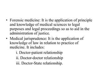 • Forensic medicine: It is the application of principle
and knowledge of medical sciences to legal
purposes and legal proceedings so as to aid in the
administration of justice.
• Medical jurisprudence: It is the application of
knowledge of law in relation to practice of
medicine. It includes:
i. Doctor-patient relationship
ii. Doctor-doctor relationship
iii. Doctor-State relationship.
 