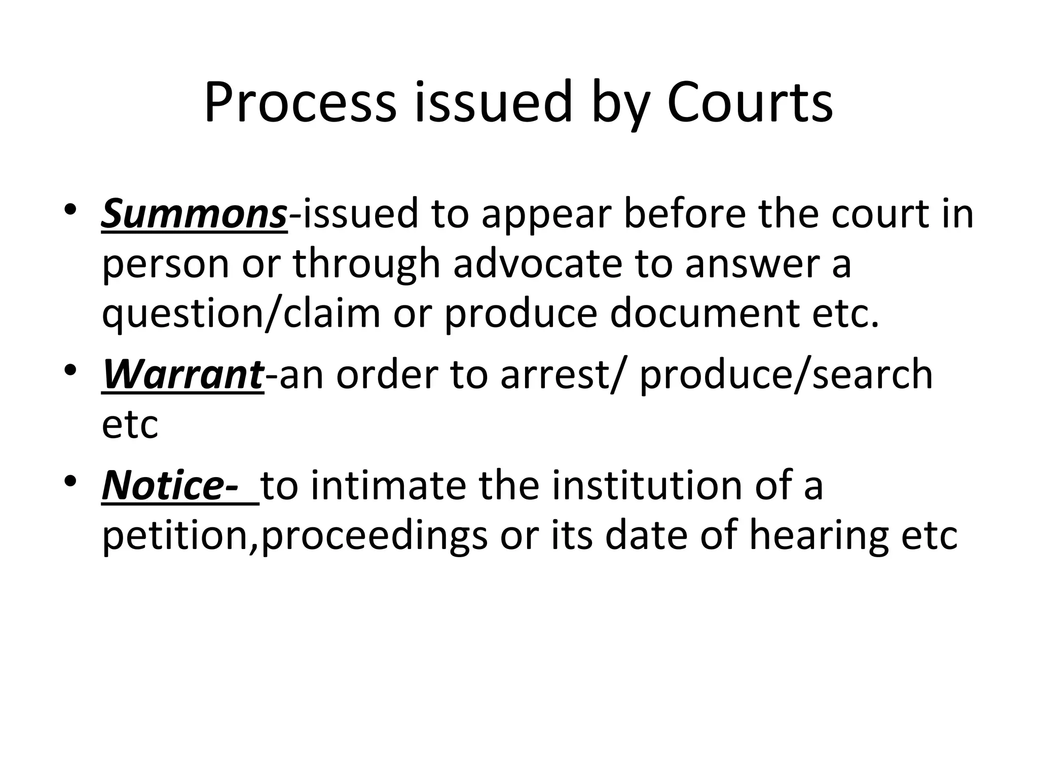 Process issued by Courts
• Summons-issued to appear before the court in
person or through advocate to answer a
question/claim or produce document etc.
• Warrant-an order to arrest/ produce/search
etc
• Notice- to intimate the institution of a
petition,proceedings or its date of hearing etc
 