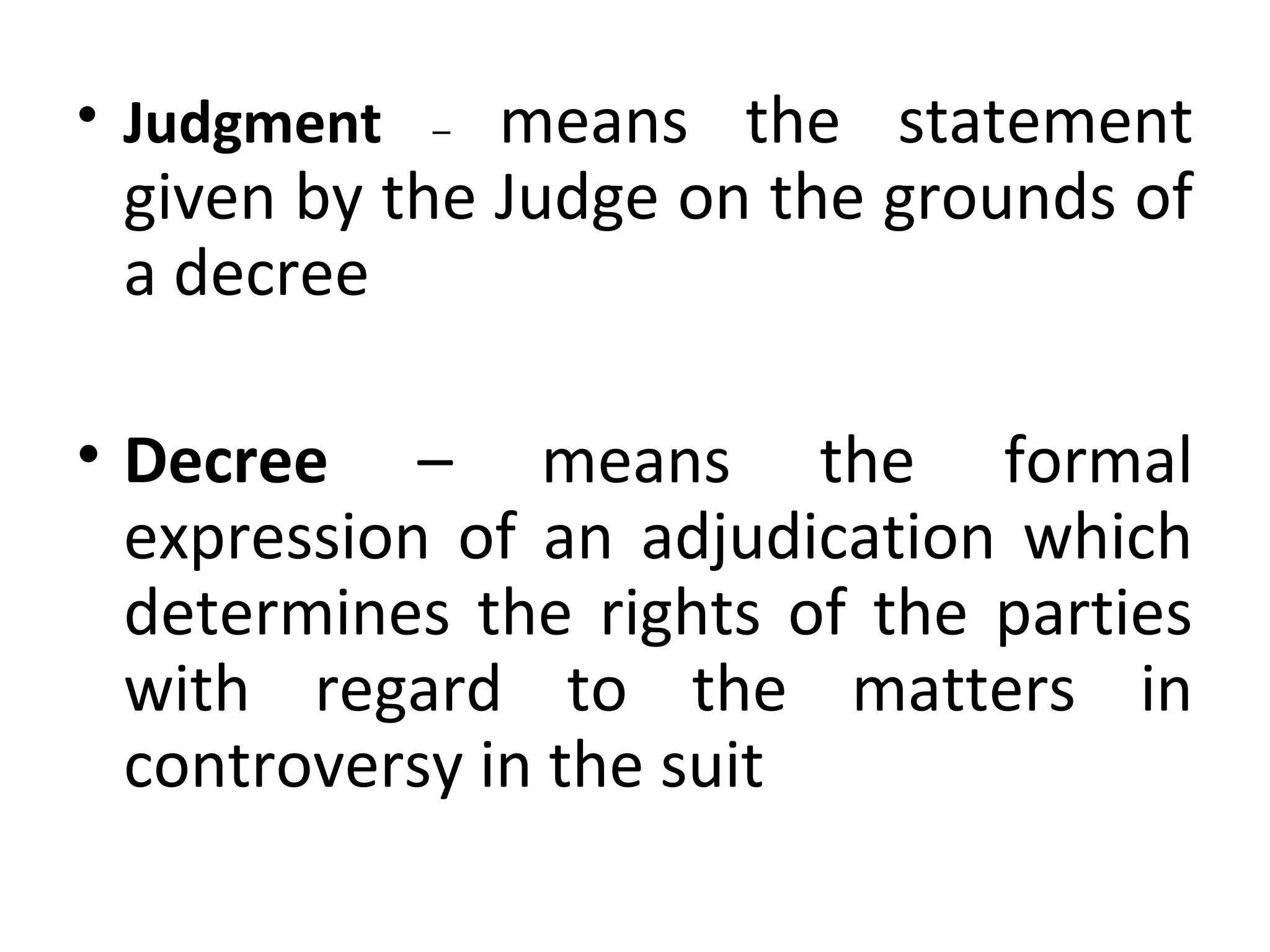 • Judgment – means the statement
given by the Judge on the grounds of
a decree
• Decree – means the formal
expression of an adjudication which
determines the rights of the parties
with regard to the matters in
controversy in the suit
 
