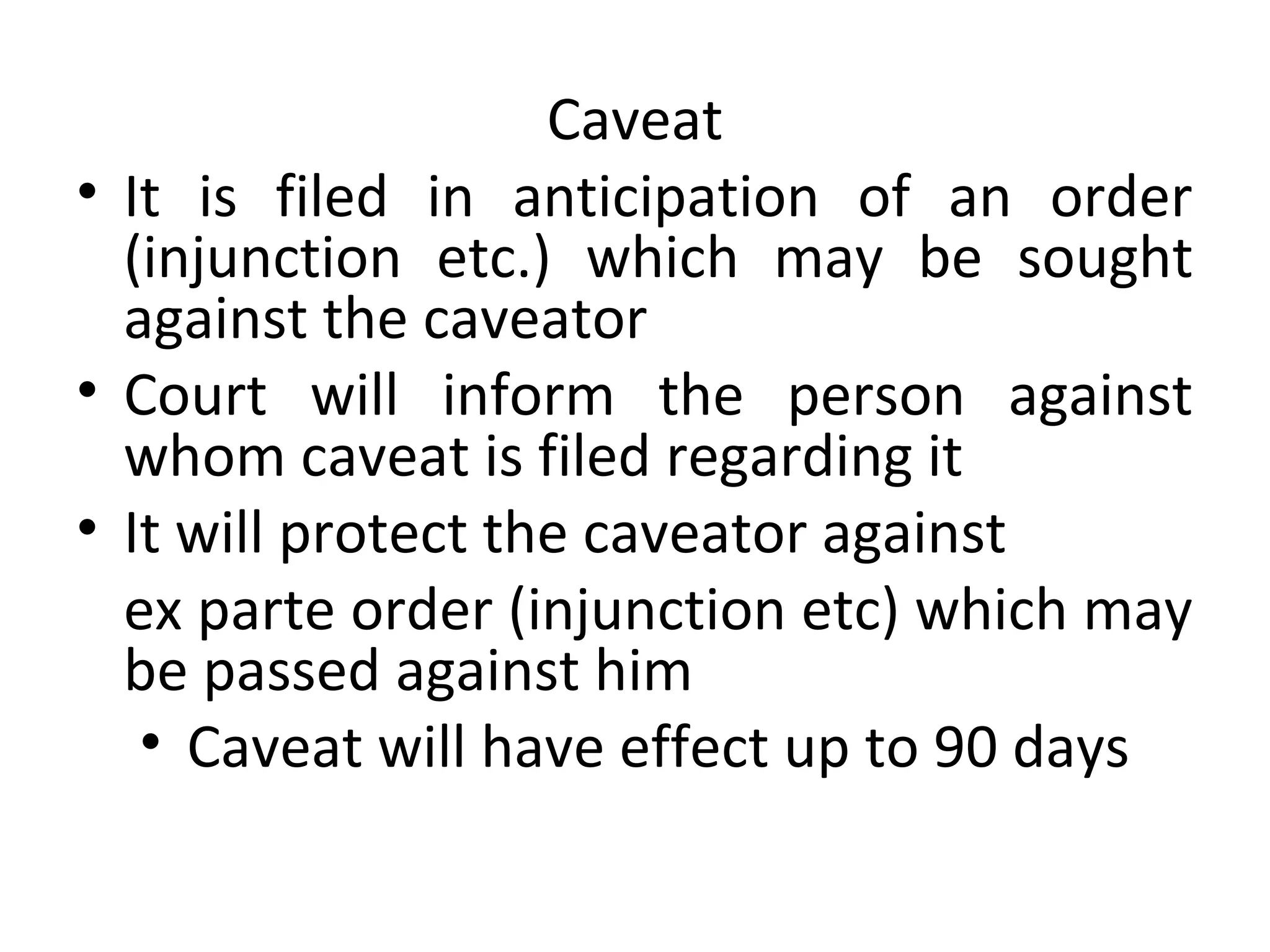 Caveat
• It is filed in anticipation of an order
(injunction etc.) which may be sought
against the caveator
• Court will inform the person against
whom caveat is filed regarding it
• It will protect the caveator against
ex parte order (injunction etc) which may
be passed against him
• Caveat will have effect up to 90 days
 