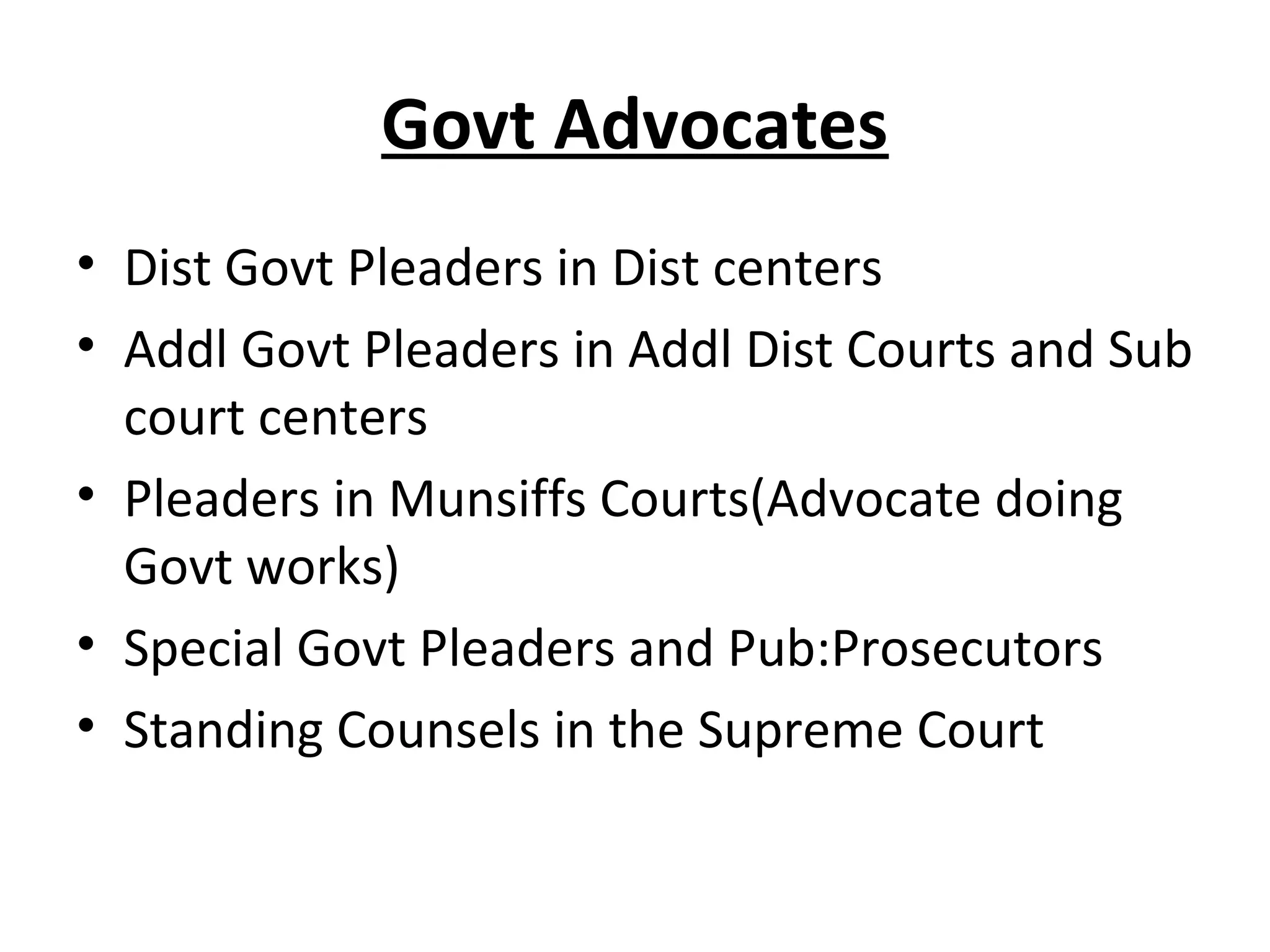 Govt Advocates
• Dist Govt Pleaders in Dist centers
• Addl Govt Pleaders in Addl Dist Courts and Sub
court centers
• Pleaders in Munsiffs Courts(Advocate doing
Govt works)
• Special Govt Pleaders and Pub:Prosecutors
• Standing Counsels in the Supreme Court
 