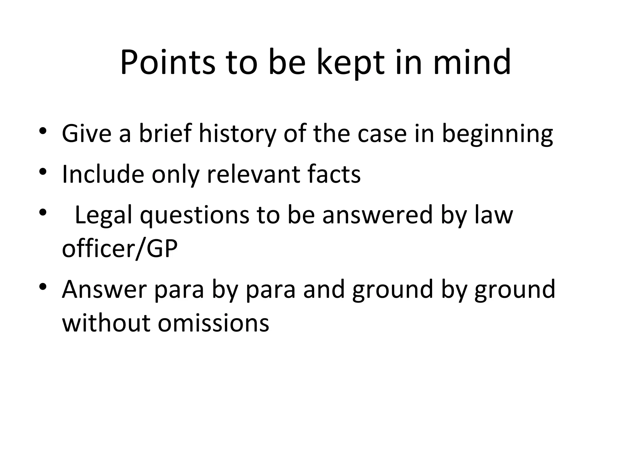 Points to be kept in mind
• Give a brief history of the case in beginning
• Include only relevant facts
• Legal questions to be answered by law
officer/GP
• Answer para by para and ground by ground
without omissions
 