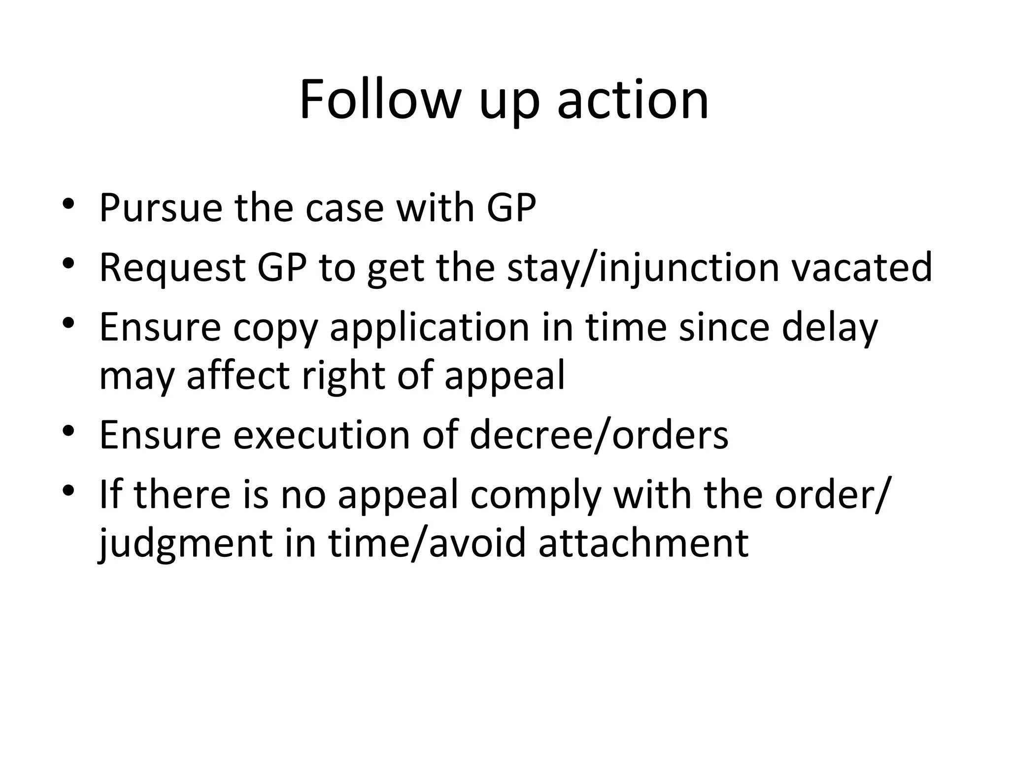 Follow up action
• Pursue the case with GP
• Request GP to get the stay/injunction vacated
• Ensure copy application in time since delay
may affect right of appeal
• Ensure execution of decree/orders
• If there is no appeal comply with the order/
judgment in time/avoid attachment
 