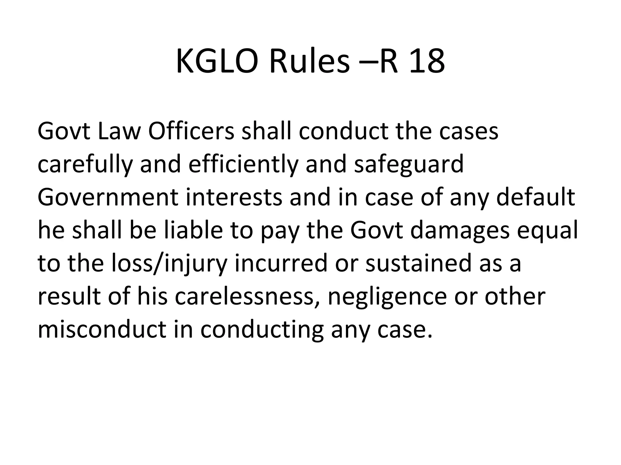 KGLO Rules –R 18
Govt Law Officers shall conduct the cases
carefully and efficiently and safeguard
Government interests and in case of any default
he shall be liable to pay the Govt damages equal
to the loss/injury incurred or sustained as a
result of his carelessness, negligence or other
misconduct in conducting any case.
 
