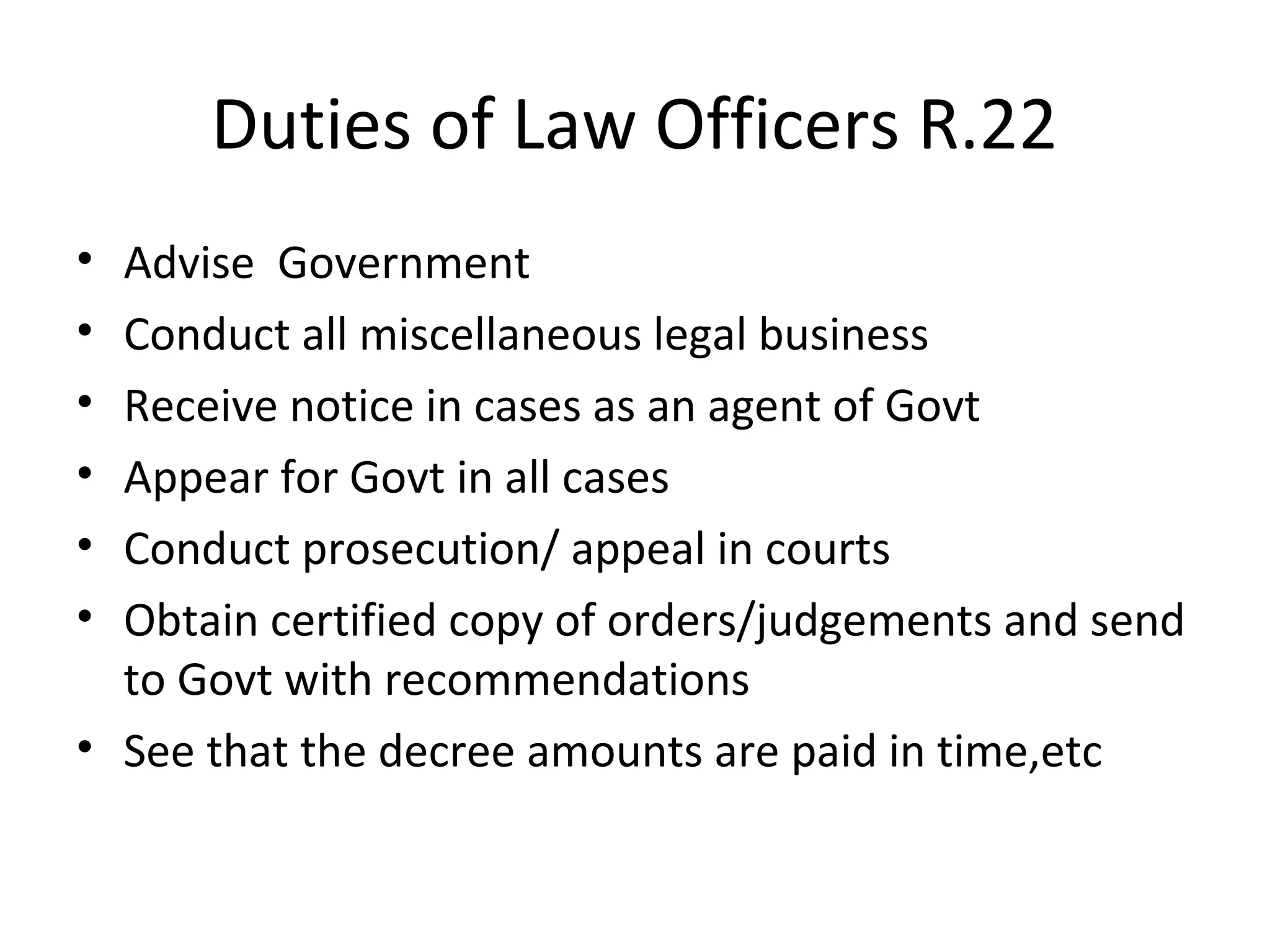Duties of Law Officers R.22
• Advise Government
• Conduct all miscellaneous legal business
• Receive notice in cases as an agent of Govt
• Appear for Govt in all cases
• Conduct prosecution/ appeal in courts
• Obtain certified copy of orders/judgements and send
to Govt with recommendations
• See that the decree amounts are paid in time,etc
 