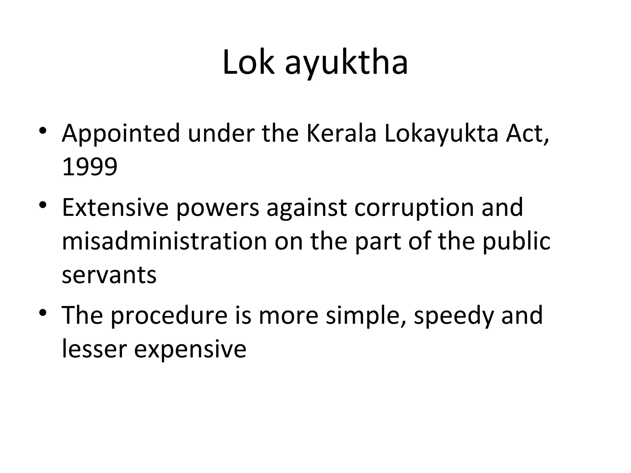 Lok ayuktha
• Appointed under the Kerala Lokayukta Act,
1999
• Extensive powers against corruption and
misadministration on the part of the public
servants
• The procedure is more simple, speedy and
lesser expensive
 