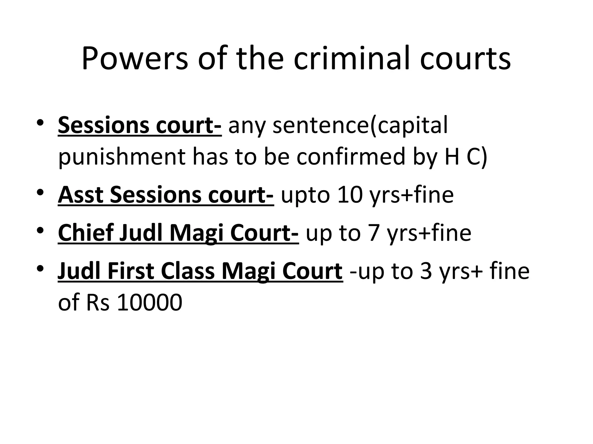 Powers of the criminal courts
• Sessions court- any sentence(capital
punishment has to be confirmed by H C)
• Asst Sessions court- upto 10 yrs+fine
• Chief Judl Magi Court- up to 7 yrs+fine
• Judl First Class Magi Court -up to 3 yrs+ fine
of Rs 10000
 