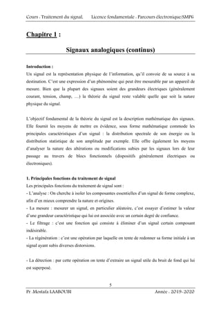 Cours : Traitement du signal, Licence fondamentale : Parcours électronique/SMP6
Pr. Mostafa LAABOUBI Année : 2019-2020
5
Chapitre 1 :
Signaux analogiques (continus)
Introduction :
Un signal est la représentation physique de l’information, qu’il convoie de sa source à sa
destination. C’est une expression d’un phénomène qui peut être mesurable par un appareil de
mesure. Bien que la plupart des signaux soient des grandeurs électriques (généralement
courant, tension, champ, …) la théorie du signal reste valable quelle que soit la nature
physique du signal.
L’objectif fondamental de la théorie du signal est la description mathématique des signaux.
Elle fournit les moyens de mettre en évidence, sous forme mathématique commode les
principales caractéristiques d’un signal : la distribution spectrale de son énergie ou la
distribution statistique de son amplitude par exemple. Elle offre également les moyens
d’analyser la nature des altérations ou modifications subies par les signaux lors de leur
passage au travers de blocs fonctionnels (dispositifs généralement électriques ou
électroniques).
1. Principales fonctions du traitement de signal
Les principales fonctions du traitement de signal sont :
- L’analyse : On cherche à isoler les composantes essentielles d’un signal de forme complexe,
afin d’en mieux comprendre la nature et origines.
- La mesure : mesurer un signal, en particulier aléatoire, c’est essayer d’estimer la valeur
d’une grandeur caractéristique qui lui est associée avec un certain degré de confiance.
- Le filtrage : c’est une fonction qui consiste à éliminer d’un signal certain composant
indésirable.
- La régénération : c’est une opération par laquelle on tente de redonner sa forme initiale à un
signal ayant subis diverses distorsions.
- La détection : par cette opération on tente d’extraire un signal utile du bruit de fond qui lui
est superposé.
 