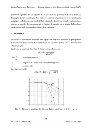 Cours : Traitement du signal, Licence fondamentale : Parcours électronique/SMP6
Pr. Mostafa LAABOUBI Année : 2019-2020
95
permettent cependant pas de répondre à des spécifications quelconques. Pour les filtres de
degrés plus élevés, on distingue deux méthodes générales d’approximation: la première, dite
analytique, où la fonction de transfert H(p) est calculée à partir de formules mathématiques
simples; la seconde, dite numérique, où la fonction de transfert est le résultat d’algorithmes
numériques complexes nécessitant l’usage d’un ordinateur.
7.1 Butterworth
Les filtres de Butterworth présentent une réponse en amplitude monotone et pratiquement
plate dans la bande passante. Pour cette raison, on les trouve parfois sous la dénomination
«Maximally-flat».
La réponse en amplitude d’un filtre de Butterworth est donnée par :
2 2
1
( )
1 n
H jΩ =
+ ε Ω
-
p
ω
Ω =
ω
: pulsation normalisée.
-ε : amplitude de l’ondulation dans la bande passante.
- n : ordre du filtre
Ce qui correspond à :
( )
1 2 2
( ) ( ) 1 n
A H j
−
Ω = Ω = + ε Ω
Fig. 10 : Réponse en amplitude des filtres de Butterworth d’ordre n=1, 2, 3, 5 et 10.
 