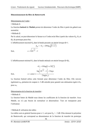 Cours : Traitement du signal, Licence fondamentale : Parcours électronique/SMP6
Pr. Mostafa LAABOUBI Année : 2019-2020
96
Dimensionnement du filtre de Butterworth
Détermination de l’ordre :
• Méthode 1:
La fonction buttord de Matlab permet de déterminer l’ordre du filtre à partir du gabarit non
normalisé.
• Méthode 2:
Par le calcul, on peut déterminer le facteur ε et l’ordre n du filtre à partir des valeurs Gp, GA et
ΩA du prototype passe-bas.
L’affaiblissement maximal Gp dans la bande passante est atteint lorsque Ω=1.
( )
2
20log 1
dB p
A G
= − = + ε
Soit, 10
10 1
p
G
−
ε = −
L’affaiblissement minimal GA dans la bande atténuée est atteint lorsque Ω=ΩA
- ( )
2 2
10log 1 n
A A
G = + ε Ω
Soit,
10
log 10 1 2log
2log( )
A
G
A
n entier
−
⎛ ⎞
− − ε
⎜ ⎟
⎝ ⎠
= ≥
ω
La fonction buttord utilise cette formule pour déterminer l’ordre du filtre. Elle renvoie
également ωp, pulsation de coupure à -3 dB calculée pour garantir une atténuation égale à GA
pour ωA
Détermination de la fonction de transfert :
• Méthode 1:
La fonction butter de Matlab nous donne les coefficients de la fonction de transfert. Avec
Matlab, on n’a pas besoin de normaliser et dénormaliser. Tout est transparent pour
l’utilisateur.
• Méthode 2: utilisation des tables
Les tables sont en général fournies pour ε=1, soit pour Gp = - 3 dB. Elles donnent le polynôme
de Butterworth, qui correspond au dénominateur de la fonction de transfert du prototype
 
