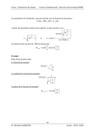 Cours : Traitement du signal, Licence fondamentale : Parcours électronique/SMP6
Pr. Mostafa LAABOUBI Année : 2019-2020
99
Les polynômes de Tchebyshev, peuvent calculer avec la formule de récurrence :
1 2
( ) 2 ( ) ( )
n n n
T T T
− −
Ω = Ω Ω − Ω
A partir des paramètres fournis par le gabarit, on peut calculer ε et n :
10
10 1
p
G
−
⎛ ⎞
ε = −
⎜ ⎟
⎜ ⎟
⎝ ⎠
et
( )
1
10
2
10
arccos
A
G
A
h
n entier
arccoh
−
−
⎛ ⎞
⎜ ⎟
⎜ ⎟
ε
⎜ ⎟
⎝ ⎠
= ≥
Ω
La pulsation pour un gain de -3dB est donnée par :
3
1 1
cosh .arccos
dB h
n
−
⎛ ⎞
⎛ ⎞
Ω = ⎜ ⎟
⎜ ⎟
ε
⎝ ⎠
⎝ ⎠
Exemple :
Filtre Passe premier ordre :
La fonction de transfert
1
( )
1
p
H j
j
ω =
ω
+
ω
Le module de la fonction de transfert
2
1
( )
1
p
H jω =
⎛ ⎞
ω
+ ⎜ ⎟
⎜ ⎟
ω
⎝ ⎠
La phase de la fonction de transfert
( ( )) tan
H j
p
arc
ω
⎛ ⎞
ω
θ = − ⎜ ⎟
⎜ ⎟
ω
⎝ ⎠
 