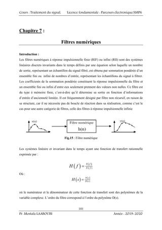 Cours : Traitement du signal, Licence fondamentale : Parcours électronique/SMP6
Pr. Mostafa LAABOUBI Année : 2019-2020
101
Chapitre 7 :
Filtres numériques
Introduction :
Les filtres numériques à réponse impulsionnelle finie (RIF) ou infini (RII) sont des systèmes
linéaires discrets invariants dans le temps définis par une équation selon laquelle un nombre
de sortie, représentant un échantillon du signal filtré, est obtenu par sommation pondérée d’un
ensemble fini ou infini de nombres d’entrée, représentant les échantillons du signal à filtrer.
Les coefficients de la sommation pondérée constituent la réponse impulsionnelle du filtre et
un ensemble fini ou infini d’entre eux seulement prennent des valeurs non nulles. Ce filtre est
du type à mémoire finie, c’est-à-dire qu’il détermine sa sortie en fonction d’informations
d’entrée d’ancienneté limitée. Il est fréquemment désigné par filtre non récursif, en raison de
sa structure, car il ne nécessite pas de boucle de réaction dans sa réalisation, comme c’est le
cas pour une autre catégorie de filtres, celle des filtres à réponse impulsionnelle infinie
Fig.15 : Filtre numérique
Les systèmes linéaire et invariant dans le temps ayant une fonction de transfert rationnelle
exprimée par :
( ) ( )
( )
Y f
X f
H f =
Où :
( ) ( )
( )
N s
D s
H s =
où le numérateur et le dénominateur de cette fonction de transfert sont des polynômes de la
variable complexe. L’ordre du filtre correspond à l’ordre du polynôme D(s).
 