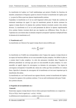 Cours : Traitement du signal, Licence fondamentale : Parcours électronique/SMP6
Pr. Mostafa LAABOUBI Année : 2019-2020
102
La transformée de Laplace est l’outil mathématique qui permet d’étudier les fonctions de
transfert, notamment en fréquence quand on choisit d’évaluer la transformée de Laplace pour
s = jω pour les filtres ayant une réponse impulsionnelle continue.
Cependant, la transformée en Z est un outil largement utilisé pour l’étude des systèmes de
traitement numérique du signal. Ce type de transformée permet de décrire aisément les
signaux à temps discret et la réponse des systèmes linéaires invariants soumis à des entrées
diverses. La transformée en Z est un outil permettant de dériver la réponse impulsionnelle
d’un système linéaire invariant décrit par une équation aux différences finies. De plus, à
l’opérateur de convolution dans le domaine temporel correspond l’opérateur multiplicatif dans
le domaine de la transformée en Z.
1. Transformée en Z
La transformée en Z directe d’un signal à temps discret x[n] est définie par :
( ) [ ]. n
n
X Z x n Z
+∞
−
=−∞
= ∑
La transformée en Z établit une correspondance entre l’espace des signaux à temps discret et
un espace de fonctions définies sur un sous-ensemble du plan complexe. On définit le plan en
z comme étant le plan complexe. La série des puissances introduite dans l’équation de
définition précédente ne converge que pour un sous-ensemble du plan complexe. Ce sous-
ensemble est appelé région de convergence ou domaine de convergence. Une région de
convergence correspond à l’ensemble des valeurs de z telles que X(z) soit définie et à valeurs
finies. Spécifier le domaine de convergence de la transformée est tout aussi important que la
transformée elle-même.
La transformée en z est l’outil associé aux signaux discrets, comme la transformée de Laplace
l’est pour les signaux et les systèmes continus. C’est un outil extrêmement utile pour l’étude
des systèmes discrets.
2. Propriétés de la transformée en z
Linéarité
Soient deux signaux à temps discret x1(n) et x2(n) ayant pour transformées en z respectives
X1(z) et X2(z). Soit le signal x(n) = ax1(n) + bx2(n).
La définition de la transformée en z, conduit à la relation suivante :
 