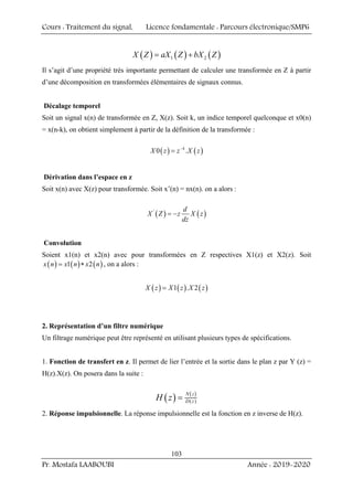 Cours : Traitement du signal, Licence fondamentale : Parcours électronique/SMP6
Pr. Mostafa LAABOUBI Année : 2019-2020
103
( ) ( ) ( )
1 2
X Z aX Z bX Z
= +
Il s’agit d’une propriété très importante permettant de calculer une transformée en Z à partir
d’une décomposition en transformées élémentaires de signaux connus.
Décalage temporel
Soit un signal x(n) de transformée en Z, X(z). Soit k, un indice temporel quelconque et x0(n)
= x(n-k), on obtient simplement à partir de la définition de la transformée :
( ) ( )
0 .
k
X z z X z
−
=
Dérivation dans l’espace en z
Soit x(n) avec X(z) pour transformée. Soit x’(n) = nx(n). on a alors :
( ) ( )
' d
X Z z X z
dz
= −
Convolution
Soient x1(n) et x2(n) avec pour transformées en Z respectives X1(z) et X2(z). Soit
( ) ( ) ( )
1 2
x n x n x n
= ∗ , on a alors :
( ) ( ) ( )
1 . 2
X z X z X z
=
2. Représentation d’un filtre numérique
Un filtrage numérique peut être représenté en utilisant plusieurs types de spécifications.
1. Fonction de transfert en z. Il permet de lier l’entrée et la sortie dans le plan z par Y (z) =
H(z).X(z). On posera dans la suite :
( ) ( )
( )
N z
D z
H z =
2. Réponse impulsionnelle. La réponse impulsionnelle est la fonction en z inverse de H(z).
 