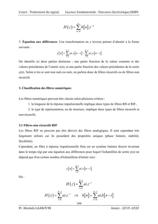 Cours : Traitement du signal, Licence fondamentale : Parcours électronique/SMP6
Pr. Mostafa LAABOUBI Année : 2019-2020
104
( ) [ ]
0
. n
n
H z h n z
∞
−
=
= ∑
3. Équation aux différences. Une transformation en z inverse permet d’aboutir à la forme
suivante :
[ ] [ ] [ ]
1 1
0 0
. .
N N
i i
y n ai x n i ai y n i
− −
= =
= − − −
∑ ∑
On identifie ici deux parties distinctes : une partie fonction de la valeur courante et des
valeurs précédentes de l’entrée x(n), et une partie fonction des valeurs précédentes de la sortie
y(n). Selon si les ai sont non nuls ou nuls, on parlera donc de filtres récursifs ou de filtres non
récursifs.
3. Classification des filtres numériques
Les filtres numériques peuvent être classés selon plusieurs critères :
1. la longueur de la réponse impulsionnelle implique deux types de filtres RII et RIF,
2. le type de représentation, ou de structure, implique deux types de filtres récursifs et
non récursifs.
3.1 Filtres non récursifs RIF
Les filtres RIF ne peuvent pas être dérivés des filtres analogiques. Il sont cependant très
largement utilisés car ils possèdent des propriétés uniques (phase linéaire, stabilité,
flexibilité).
Cependant, un filtre à réponse impulsionnelle finie est un système linéaire discret invariant
dans le temps régi par une équation aux différences pour lequel l'échantillon de sortie y(n) ne
dépend que d'un certain nombre d'échantillons d'entrée x(n) :
[ ] [ ]
1
0
.
N
i
y n ai x n i
−
=
= −
∑
Où :
( )
1
0
.
N
i
i
H z ai z
−
−
=
= ∑
( ) [ ] [ ]
1 1
0 0
. .
N N
i
i n
H z ai z h n ai n i
− −
−
= =
= ⇒ = δ −
∑ ∑
 