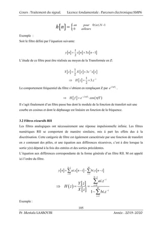 Cours : Traitement du signal, Licence fondamentale : Parcours électronique/SMP6
Pr. Mostafa LAABOUBI Année : 2019-2020
105
[ ] { 0 1
0
an pour n N
ailleurs
h n ≤ ≤ −
=
Exemple :
Soit le filtre défini par l’équation suivante:
[ ] [ ] [ ]
1
3 1
2
y n x n x n
= + −
L’étude de ce filtre peut être réalisée au moyen de la Transformée en Z:
[ ] [ ] [ ]
1
1
3
2
Y z X z z x z
−
= +
[ ] 1
1
3.
2
H z z−
⇒ = +
Le comportement fréquentiel du filtre s’obtient en remplaçant Z par 2 e
j fT
e π
.
[ ] ( )
2
.cos
e
j fT
H f e fT
− π
⇒ = π
Il s’agit finalement d’un filtre passe bas dont le module de la fonction de transfert suit une
courbe en cosinus et dont le déphasage est linéaire en fonction de la fréquence.
3.2 Filtres récursifs RII
Les filtres analogiques ont nécessairement une réponse impulsionnelle infinie. Les filtres
numériques RII se comportent de manière similaire, mis à part les effets dus à la
discrétisation. Cette catégorie de filtre est également caractérisée par une fonction de transfert
en z contenant des pôles, et une équation aux différences récursives, c’est à dire lorsque la
sortie y(n) dépend à la fois des entrées et des sorties précédentes.
L’équation aux différences correspondante de la forme générale d’un filtre RII. M est appelé
ici l’ordre du filtre.
[ ] [ ] [ ]
1
0 1
. .
N M
i i
y n ai x n i bi y n i
−
= =
= − − −
∑ ∑
( )
[ ]
[ ]
1
0
1
.
1 .
N
i
i
M
i
i
ai z
Y z
H z
X z
bi z
−
−
=
−
=
⇒ = =
−
∑
∑
Exemple :
 