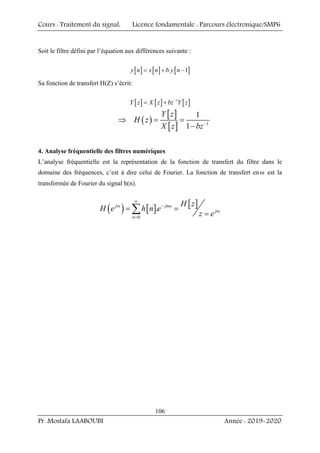 Cours : Traitement du signal, Licence fondamentale : Parcours électronique/SMP6
Pr. Mostafa LAABOUBI Année : 2019-2020
106
Soit le filtre défini par l’équation aux différences suivante :
[ ] [ ] [ ]
. 1
y n x n b y n
= + −
Sa fonction de transfert H(Z) s’écrit:
[ ] [ ] [ ]
1
Y z X z bz Y z
−
= +
( )
[ ]
[ ] 1
1
1
Y z
H z
X z bz−
⇒ = =
−
4. Analyse fréquentielle des filtres numériques
L’analyse fréquentielle est la représentation de la fonction de transfert du filtre dans le
domaine des fréquences, c’est à dire celui de Fourier. La fonction de transfert enω est la
transformée de Fourier du signal h(n).
( ) [ ] [ ]
0
.
j jn
j
n
H z
H e h n e
z e
∞
ω − ω
ω
=
= =
=
∑
 