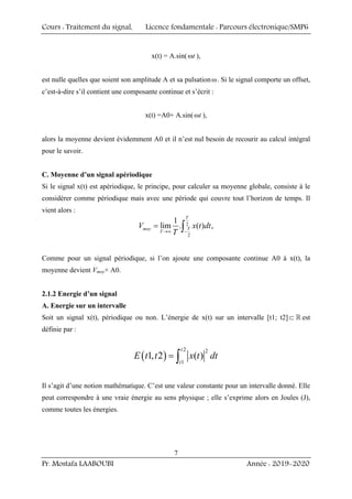 Cours : Traitement du signal, Licence fondamentale : Parcours électronique/SMP6
Pr. Mostafa LAABOUBI Année : 2019-2020
7
x(t) = A.sin( t
ω ),
est nulle quelles que soient son amplitude A et sa pulsationω. Si le signal comporte un offset,
c’est-à-dire s’il contient une composante continue et s’écrit :
x(t) =A0+ A.sin( t
ω ),
alors la moyenne devient évidemment A0 et il n’est nul besoin de recourir au calcul intégral
pour le savoir.
C. Moyenne d’un signal apériodique
Si le signal x(t) est apériodique, le principe, pour calculer sa moyenne globale, consiste à le
considérer comme périodique mais avec une période qui couvre tout l’horizon de temps. Il
vient alors :
2
2
1
lim . ( ) ,
T
T
moy
T
V x t dt
T
→∞ −
= ∫
Comme pour un signal périodique, si l’on ajoute une composante continue A0 à x(t), la
moyenne devient Vmoy+ A0.
2.1.2 Energie d’un signal
A. Energie sur un intervalle
Soit un signal x(t), périodique ou non. L’énergie de x(t) sur un intervalle [t1; t2]⊂  est
définie par :
( )
2 2
1
1, 2 ( )
t
t
E t t x t dt
= ∫
Il s’agit d’une notion mathématique. C’est une valeur constante pour un intervalle donné. Elle
peut correspondre à une vraie énergie au sens physique ; elle s’exprime alors en Joules (J),
comme toutes les énergies.
 