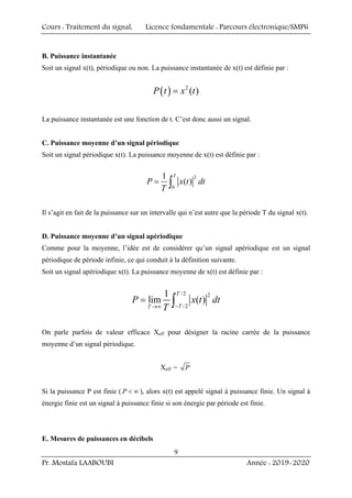Cours : Traitement du signal, Licence fondamentale : Parcours électronique/SMP6
Pr. Mostafa LAABOUBI Année : 2019-2020
9
B. Puissance instantanée
Soit un signal x(t), périodique ou non. La puissance instantanée de x(t) est définie par :
( ) 2
( )
P t x t
=
La puissance instantanée est une fonction de t. C’est donc aussi un signal.
C. Puissance moyenne d’un signal périodique
Soit un signal périodique x(t). La puissance moyenne de x(t) est définie par :
2
0
1
( )
T
P x t dt
T
= ∫
Il s’agit en fait de la puissance sur un intervalle qui n’est autre que la période T du signal x(t).
D. Puissance moyenne d’un signal apériodique
Comme pour la moyenne, l’idée est de considérer qu’un signal apériodique est un signal
périodique de période infinie, ce qui conduit à la définition suivante.
Soit un signal apériodique x(t). La puissance moyenne de x(t) est définie par :
/2 2
/2
1
lim ( )
T
T
T
P x t dt
T −
→∞
= ∫
On parle parfois de valeur efficace Xeff pour désigner la racine carrée de la puissance
moyenne d’un signal périodique.
Xeff = P
Si la puissance P est finie ( P < ∞ ), alors x(t) est appelé signal à puissance finie. Un signal à
énergie finie est un signal à puissance finie si son énergie par période est finie.
E. Mesures de puissances en décibels
 