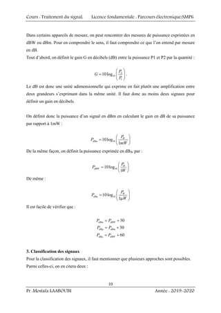 Cours : Traitement du signal, Licence fondamentale : Parcours électronique/SMP6
Pr. Mostafa LAABOUBI Année : 2019-2020
10
Dans certains appareils de mesure, on peut rencontrer des mesures de puissance exprimées en
dBW ou dBm. Pour en comprendre le sens, il faut comprendre ce que l’on entend par mesure
en dB.
Tout d’abord, on définit le gain G en décibels (dB) entre la puissance P1 et P2 par la quantité :
2
10
1
10log
P
G
P
⎛ ⎞
= ⎜ ⎟
⎝ ⎠
.
Le dB est donc une unité adimensionnelle qui exprime en fait plutôt une amplification entre
deux grandeurs s’exprimant dans la même unité. Il faut donc au moins deux signaux pour
définir un gain en décibels.
On définit donc la puissance d’un signal en dBm en calculant le gain en dB de sa puissance
par rapport à 1mW :
10
10log
1
W
dBm
P
P
mW
⎛ ⎞
= ⎜ ⎟
⎝ ⎠
De la même façon, on définit la puissance exprimée en dBW par :
10
10log
1
W
dBW
P
P
W
⎛ ⎞
= ⎜ ⎟
⎝ ⎠
De même :
10
10log
1
W
dB
P
P
W
μ
⎛ ⎞
= ⎜ ⎟
μ
⎝ ⎠
Il est facile de vérifier que :
30
dBm dBW
P P
= +
30
dB dBm
P P
μ = +
60
dB dBW
P P
μ = +
3. Classification des signaux
Pour la classification des signaux, il faut mentionner que plusieurs approches sont possibles.
Parmi celles-ci, on en citera deux :
 
