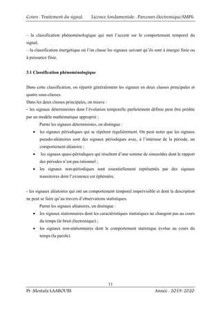 Cours : Traitement du signal, Licence fondamentale : Parcours électronique/SMP6
Pr. Mostafa LAABOUBI Année : 2019-2020
11
– la classification phénoménologique qui met l’accent sur le comportement temporel du
signal;
– la classification énergétique où l’on classe les signaux suivant qu’ils sont à énergie finie ou
à puissance finie.
3.1 Classification phénoménologique
Dans cette classification, on répartit généralement les signaux en deux classes principales et
quatre sous-classes.
Dans les deux classes principales, on trouve :
- les signaux déterministes dont l’évolution temporelle parfaitement définie peut être prédite
par un modèle mathématique approprié ;
Parmi les signaux déterministes, on distingue :
• les signaux périodiques qui se répètent régulièrement. On peut noter que les signaux
pseudo-aléatoires sont des signaux périodiques avec, à l’intérieur de la période, un
comportement aléatoire ;
• les signaux quasi-périodiques qui résultent d’une somme de sinusoïdes dont le rapport
des périodes n’est pas rationnel ;
• les signaux non-périodiques sont essentiellement représentés par des signaux
transitoires dont l’existence est éphémère.
- les signaux aléatoires qui ont un comportement temporel imprévisible et dont la description
ne peut se faire qu’au travers d’observations statistiques.
Parmi les signaux aléatoires, on distingue :
• les signaux stationnaires dont les caractéristiques statistiques ne changent pas au cours
du temps (le bruit électronique) ;
• les signaux non-stationnaires dont le comportement statistique évolue au cours du
temps (la parole).
 