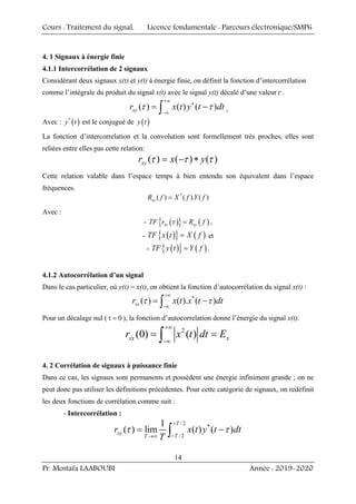 Cours : Traitement du signal, Licence fondamentale : Parcours électronique/SMP6
Pr. Mostafa LAABOUBI Année : 2019-2020
14
4. 1 Signaux à énergie finie
4.1.1 Intercorrélation de 2 signaux
Considérant deux signaux x(t) et y(t) à énergie finie, on définit la fonction d’intercorrélation
comme l’intégrale du produit du signal x(t) avec le signal y(t) décalé d’une valeurτ .
( ) ( ) ( )
xy
r x t y t dt
+∞
∗
−∞
= −
∫
τ τ ,
Avec : ( )
*
y t est le conjugué de ( )
y t
La fonction d’intercorrelation et la convolution sont formellement très proches, elles sont
reliées entre elles pas cette relation:
( ) ( ) ( )
xy
r x y
= − ∗
τ τ τ
Cette relation valable dans l’espace temps à bien entendu son équivalent dans l’espace
fréquences.
*
( ) ( ). ( )
xy
R f X f Y f
=
Avec :
- ( )
{ } ( )
xy xy
TF r R f
=
τ ,
- ( )
{ } ( )
TF x t X f
= et
- ( )
{ } ( )
TF y t Y f
= .
4.1.2 Autocorrélation d’un signal
Dans le cas particulier, où y(t) = x(t), on obtient la fonction d’autocorrélation du signal x(t) :
*
( ) ( ). ( )
xx
r x t x t dt
+∞
−∞
= −
∫
τ τ
Pour un décalage nul ( 0
τ = ), la fonction d’autocorrelation donne l’énergie du signal x(t).
2
(0) ( )
xx x
r x t dt E
+∞
−∞
= =
∫
4. 2 Corrélation de signaux à puissance finie
Dans ce cas, les signaux sont permanents et possèdent une énergie infiniment grande ; on ne
peut donc pas utiliser les définitions précédentes. Pour cette catégorie de signaux, on redéfinit
les deux fonctions de corrélation comme suit :
- Intercorrélation :
/ 2
*
/ 2
1
( ) lim ( ) ( )
T
xy
T
T
r x t y t dt
T
+
−
→∞
= −
∫
τ τ
 