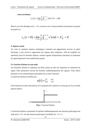 Cours : Traitement du signal, Licence fondamentale : Parcours électronique/SMP6
Pr. Mostafa LAABOUBI Année : 2019-2020
15
- Auto-corrélation
/ 2
*
/2
1
( ) lim ( ). ( )
T
xx
T
T
r x t x t dt
T
+
−
→∞
= −
∫
τ τ
Dans le cas d’un décalage nul ( 0
τ = ), on trouve avec l’autocorrelation la puissance moyenne
du signal x(t).
( )
/2
2 2
/2
1
0 lim ( )
T
xx eff x
T
T
r x t dt X P
T
+
−
→∞
= = = =
∫
τ
5. Signaux usuels
An verra ici quelques signaux analogiques communs qui apparaissent souvent en génie
électrique, et qui servent à approximer des signaux plus complexes. Afin de simplifier les
opérations ainsi les formules obtenus, certains signaux fréquemment rencontrés en traitement
du signal disposent d’une modélisation propre.
5.1 Fonction Echelon ou saut unité
Les fonctions échelon et impulsion de Dirac jouent un rôle très important en traitement du
signal. Elles permettent souvent de formuler mathématiquement des signaux. Nous allons
présenter ici les caractéristiques principales de ces deux fonctions.
La fonction échelon est définie par :
( ) {1 0
0 0
t
t
u t ≥
<
=
Cette fonction est donc discontinue en 0, autrement dit sa dérivée n’existe pas en 0 et est nulle
partout ailleurs.
Fig.3 : Fonction Echelon
La fonction échelon va permettre d’exprimer mathématiquement une fonction quelconque non
nulle pour t ≥0 ; soit une fonction quelconque x(t) définie de −∞ à +∞.
 